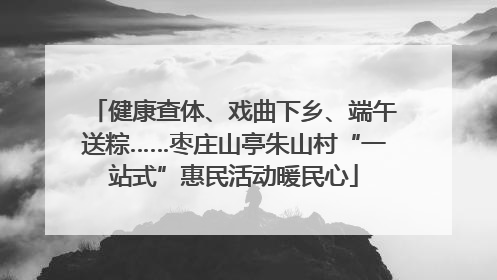 健康查体、戏曲下乡、端午送粽……枣庄山亭朱山村“一站式”惠民活动暖民心