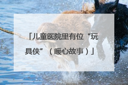 儿童医院里有位“玩具侠”（暖心故事）