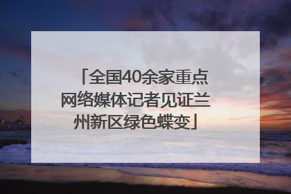 全国40余家重点网络媒体记者见证兰州新区绿色蝶变