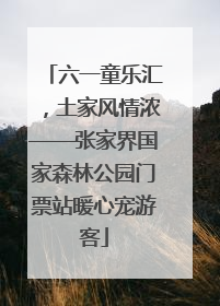 六一童乐汇，土家风情浓——张家界国家森林公园门票站暖心宠游客