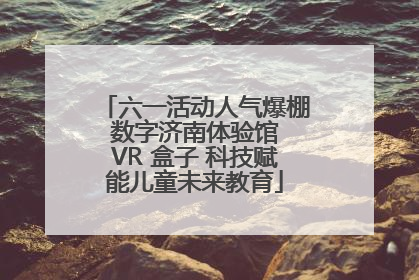 六一活动人气爆棚 数字济南体验馆 VR 盒子 科技赋能儿童未来教育