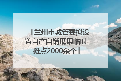 兰州市城管委拟设置自产自销瓜果临时摊点2000余个