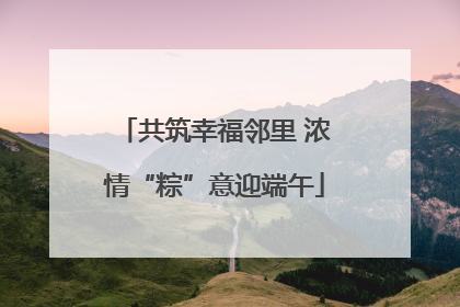 共筑幸福邻里 浓情“粽”意迎端午