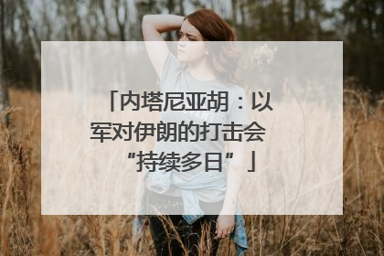 内塔尼亚胡：以军对伊朗的打击会“持续多日”