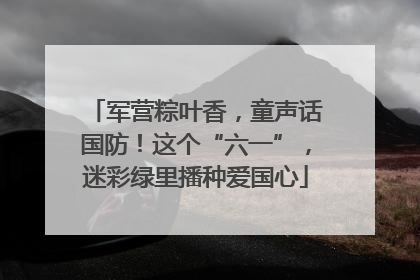 军营粽叶香，童声话国防！这个“六一”，迷彩绿里播种爱国心