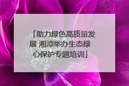 助力绿色高质量发展 湘潭举办生态绿心保护专题培训