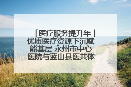 医疗服务提升年丨优质医疗资源下沉赋能基层 永州市中心医院与蓝山县医共体总院共筑健康屏障