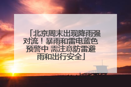 北京周末出现降雨强对流！暴雨和雷电蓝色预警中 需注意防雷避雨和出行安全