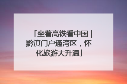 坐着高铁看中国｜黔滇门户通湾区，怀化旅游大升温