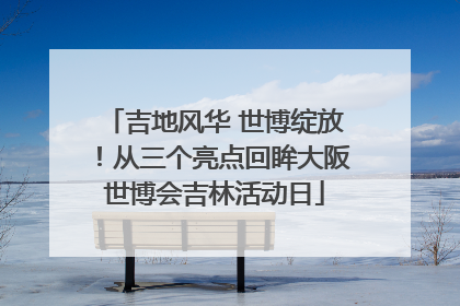 吉地风华 世博绽放！从三个亮点回眸大阪世博会吉林活动日