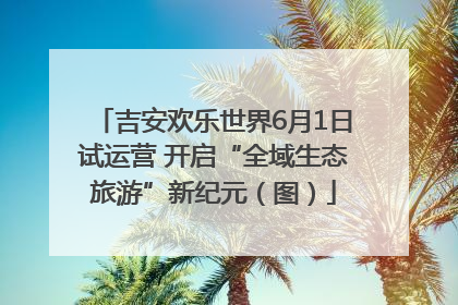 吉安欢乐世界6月1日试运营 开启“全域生态旅游”新纪元（图）