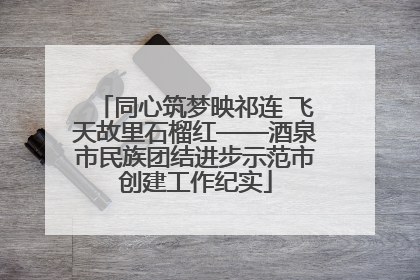 同心筑梦映祁连 飞天故里石榴红——酒泉市民族团结进步示范市创建工作纪实