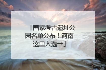 国家考古遗址公园名单公布！河南这里入选→