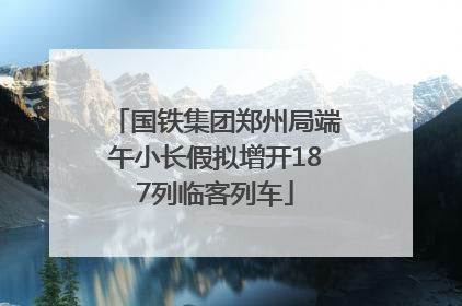 国铁集团郑州局端午小长假拟增开187列临客列车