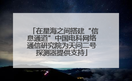 在星海之间搭建“信息通道”中国电科网络通信研究院为天问二号探测器提供支持