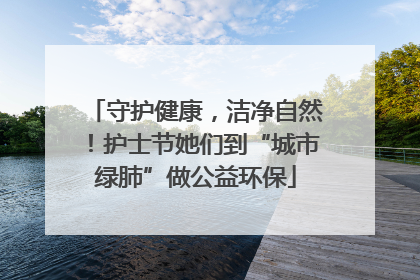 守护健康，洁净自然！护士节她们到“城市绿肺”做公益环保