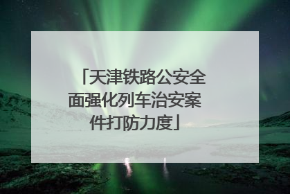 天津铁路公安全面强化列车治安案件打防力度