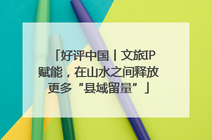 好评中国丨文旅IP赋能，在山水之间释放更多“县域留量”