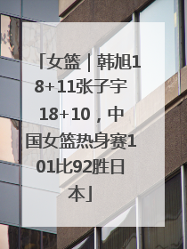 女篮｜韩旭18+11张子宇18+10，中国女篮热身赛101比92胜日本