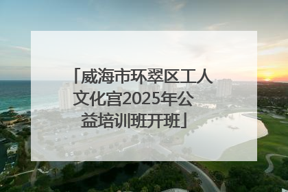威海市环翠区工人文化宫2025年公益培训班开班