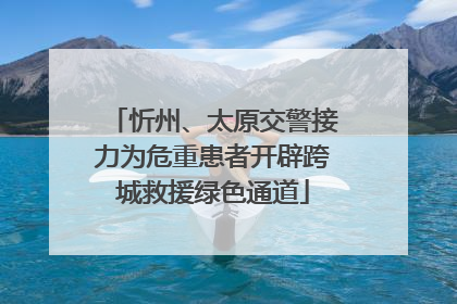 忻州、太原交警接力为危重患者开辟跨城救援绿色通道
