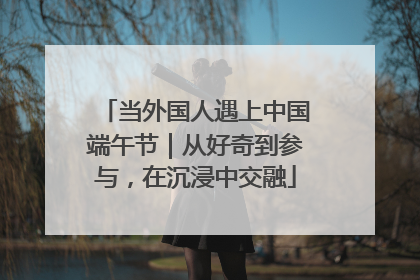 当外国人遇上中国端午节｜从好奇到参与，在沉浸中交融