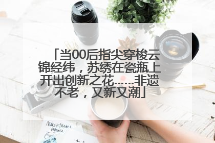 当00后指尖穿梭云锦经纬，苏绣在瓷瓶上开出创新之花……非遗不老，又新又潮