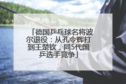 德国乒乓球名将波尔退役：从孔令辉打到王楚钦，同5代国乒选手竞争