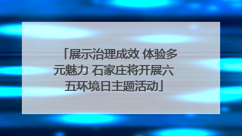 展示治理成效 体验多元魅力 石家庄将开展六五环境日主题活动