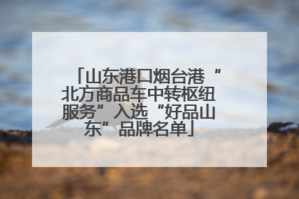 山东港口烟台港“北方商品车中转枢纽服务”入选“好品山东”品牌名单