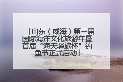 山东（威海）第三届国际海洋文化旅游年暨首届“海天驿旅杯”钓鱼节正式启动