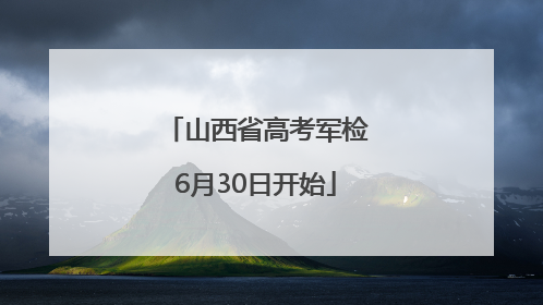 山西省高考军检6月30日开始