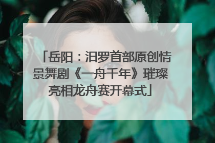 岳阳：汨罗首部原创情景舞剧《一舟千年》璀璨亮相龙舟赛开幕式