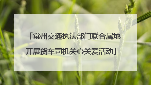 常州交通执法部门联合属地开展货车司机关心关爱活动