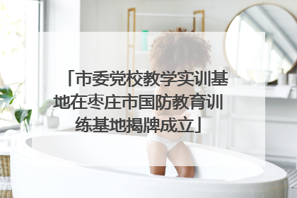 市委党校教学实训基地在枣庄市国防教育训练基地揭牌成立