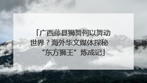 广西藤县狮舞何以舞动世界？海外华文媒体探秘“东方狮王”炼成记