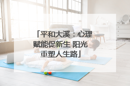 平和大溪：心理赋能促新生 阳光重塑人生路