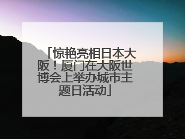 惊艳亮相日本大阪！厦门在大阪世博会上举办城市主题日活动