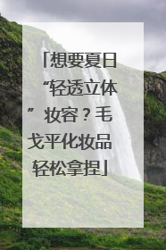 想要夏日“轻透立体”妆容？毛戈平化妆品轻松拿捏