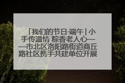 我们的节日·端午│小手传温情 粽香老人心——市北区洛阳路街道商丘路社区携手共建单位开展端午主题活动