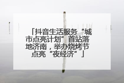 抖音生活服务“城市点亮计划”首站落地济南，举办烧烤节点亮“夜经济”