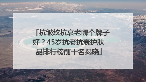 抗皱纹抗衰老哪个牌子好？45岁抗老抗衰护肤品排行榜前十名揭晓