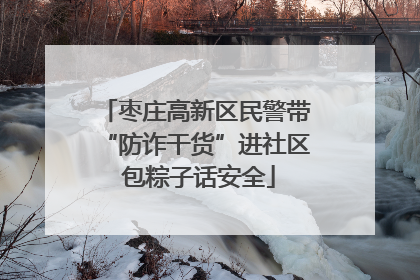 枣庄高新区民警带“防诈干货”进社区 包粽子话安全