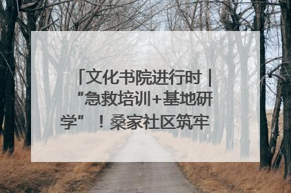 文化书院进行时｜“急救培训+基地研学”！桑家社区筑牢居民健康防线