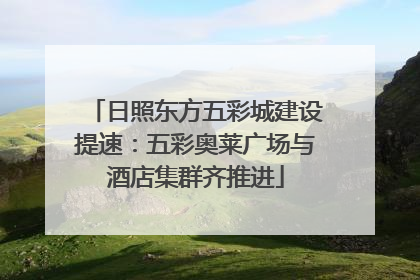 日照东方五彩城建设提速：五彩奥莱广场与酒店集群齐推进