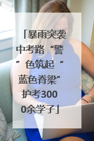 暴雨突袭中考路“警”色筑起“蓝色脊梁”护考3000余学子