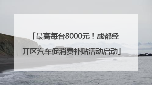 最高每台8000元！成都经开区汽车促消费补贴活动启动