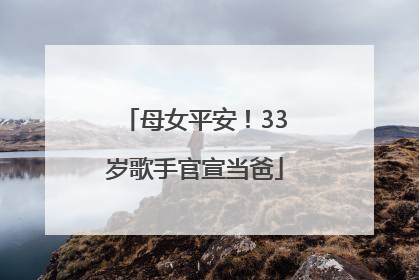 母女平安！33岁歌手官宣当爸