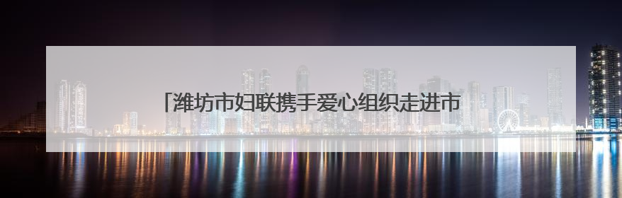 潍坊市妇联携手爱心组织走进市儿童福利院暖心关爱助童成长