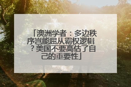 澳洲学者：多边秩序岂能屈从霸权逻辑？美国不要高估了自己的重要性